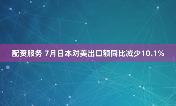 配资服务 7月日本对美出口额同比减少10.1%