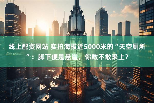 线上配资网站 实拍海拔近5000米的“天空厕所”：脚下便是悬崖，你敢不敢来上？