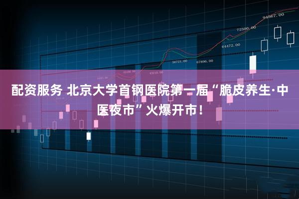 配资服务 北京大学首钢医院第一届“脆皮养生·中医夜市”火爆开市！