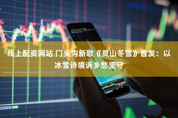 线上配资网站 门头沟新歌《灵山冬雪》首发：以冰雪诗境诉乡愁坚守
