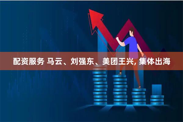 配资服务 马云、刘强东、美团王兴, 集体出海