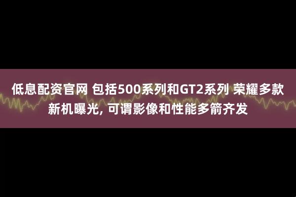 低息配资官网 包括500系列和GT2系列 荣耀多款新机曝光, 可谓影像和性能多箭齐发