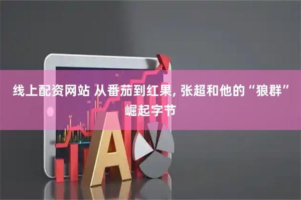 线上配资网站 从番茄到红果, 张超和他的“狼群”崛起字节