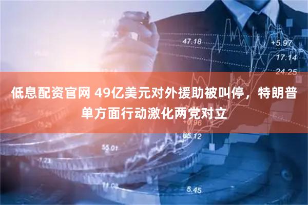 低息配资官网 49亿美元对外援助被叫停，特朗普单方面行动激化两党对立