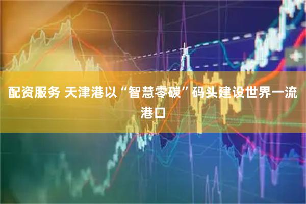 配资服务 天津港以“智慧零碳”码头建设世界一流港口