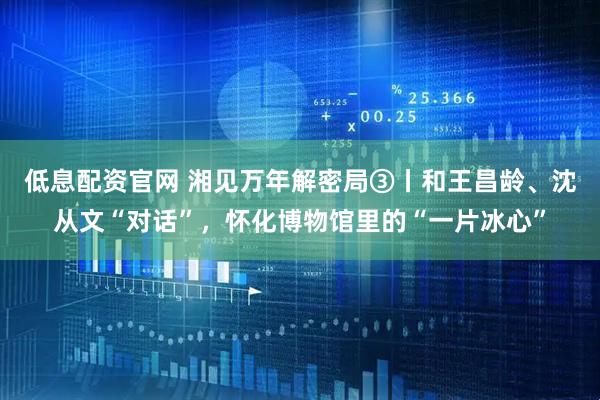低息配资官网 湘见万年解密局③丨和王昌龄、沈从文“对话”，怀化博物馆里的“一片冰心”