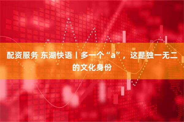 配资服务 东湖快语丨多一个“a”，这是独一无二的文化身份