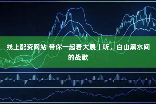 线上配资网站 带你一起看大展｜听，白山黑水间的战歌