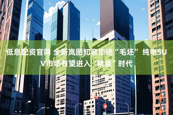 低息配资官网 全新岚图知音拒绝“毛坯” 纯电SUV市场有望进入“精装”时代