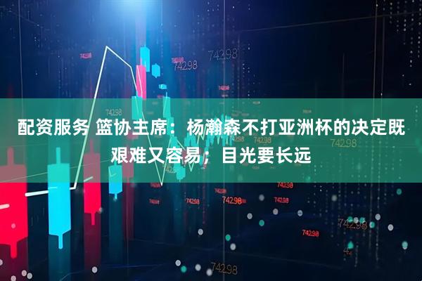 配资服务 篮协主席：杨瀚森不打亚洲杯的决定既艰难又容易；目光要长远