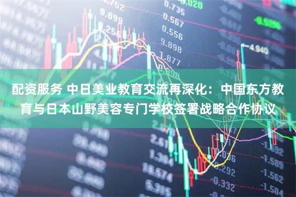 配资服务 中日美业教育交流再深化：中国东方教育与日本山野美容专门学校签署战略合作协议