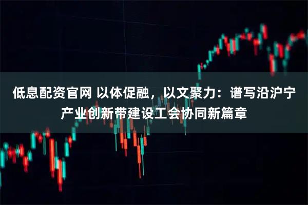 低息配资官网 以体促融，以文聚力：谱写沿沪宁产业创新带建设工会协同新篇章