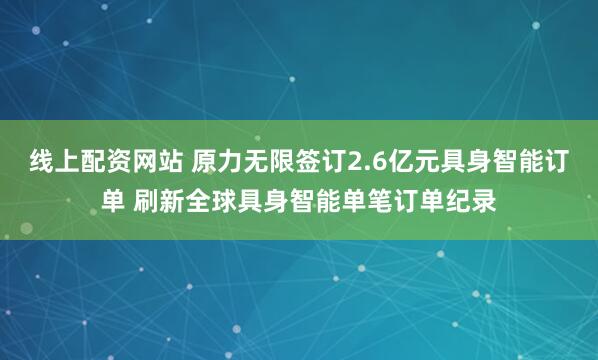 线上配资网站 原力无限签订2.6亿元具身智能订单 刷新全球具身智能单笔订单纪录