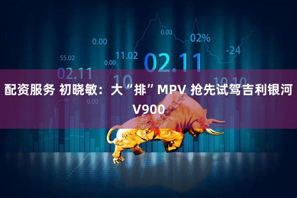 配资服务 初晓敏：大“排”MPV 抢先试驾吉利银河V900