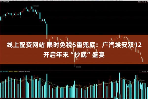 线上配资网站 限时免税5重兜底：广汽埃安双12开启年末“抄底”盛宴