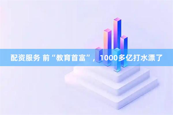 配资服务 前“教育首富”，1000多亿打水漂了