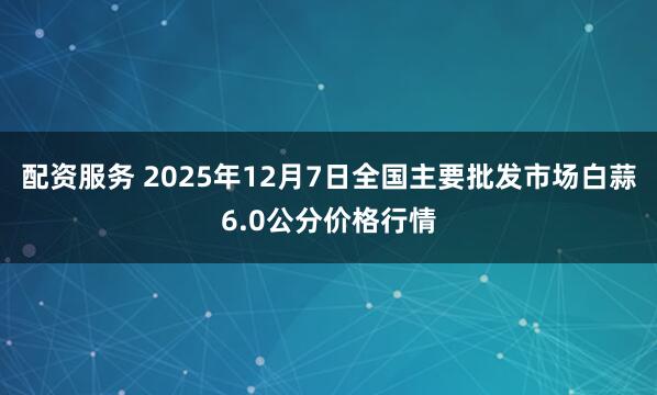 配资服务 2025年12月7日全国主要批发市场白蒜6.0公分价格行情