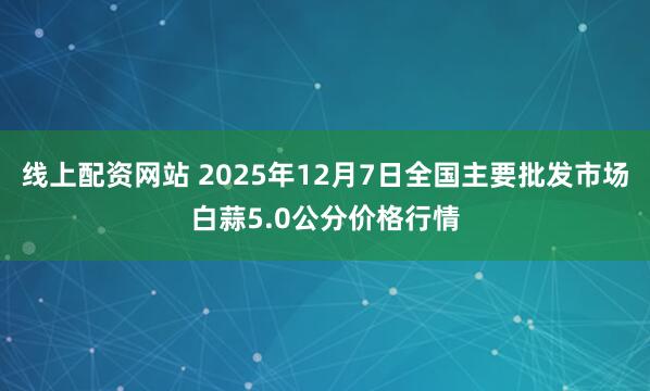 线上配资网站 2025年12月7日全国主要批发市场白蒜5.0公分价格行情