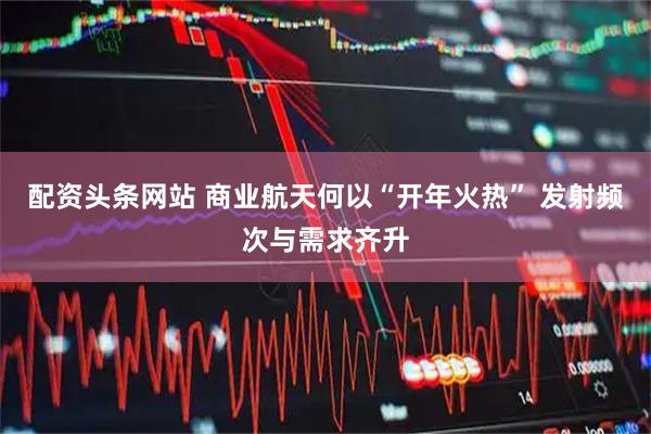 配资头条网站 商业航天何以“开年火热” 发射频次与需求齐升