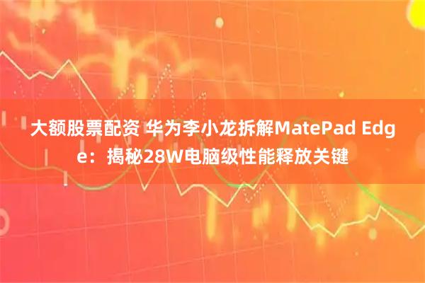 大额股票配资 华为李小龙拆解MatePad Edge：揭秘28W电脑级性能释放关键