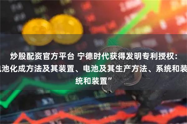 炒股配资官方平台 宁德时代获得发明专利授权：“电池化成方法及其装置、电池及其生产方法、系统和装置”
