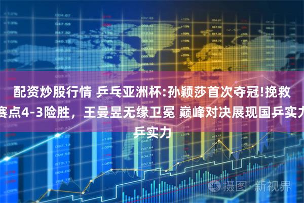 配资炒股行情 乒乓亚洲杯:孙颖莎首次夺冠!挽救赛点4-3险胜，王曼昱无缘卫冕 巅峰对决展现国乒实力