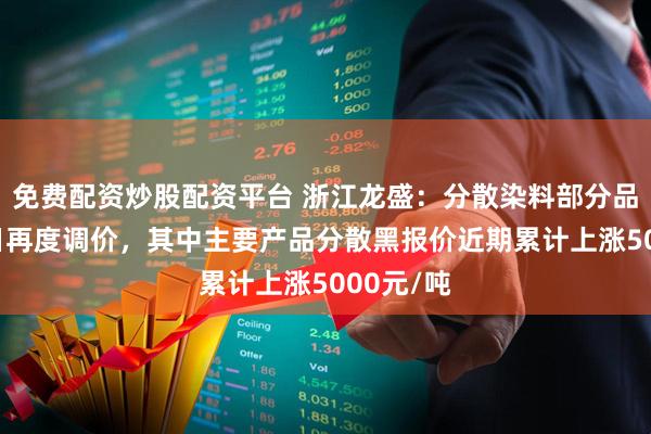 免费配资炒股配资平台 浙江龙盛：分散染料部分品种2月8日再度调价，其中主要产品分散黑报价近期累计上涨5000元/吨