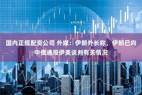 国内正规配资公司 外媒：伊朗外长称，伊朗已向中俄通报伊美谈判有关情况