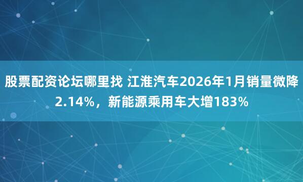 股票配资论坛哪里找 江淮汽车2026年1月销量微降2.14%，新能源乘用车大增183%