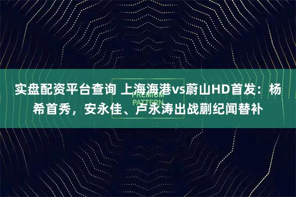 实盘配资平台查询 上海海港vs蔚山HD首发：杨希首秀，安永佳、卢永涛出战蒯纪闻替补