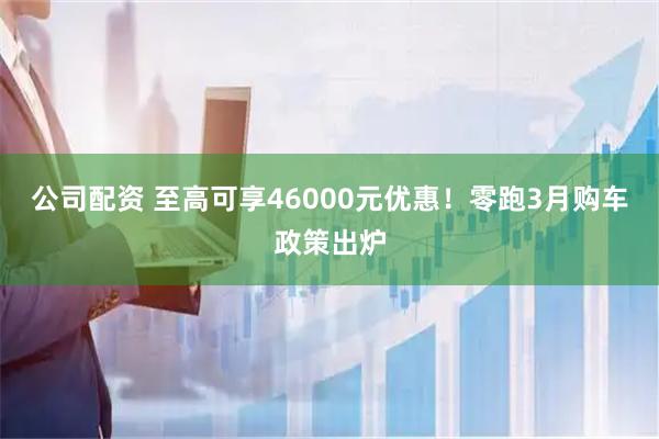 公司配资 至高可享46000元优惠！零跑3月购车政策出炉