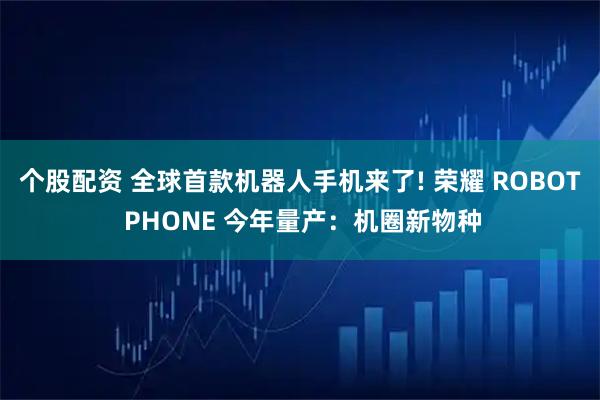 个股配资 全球首款机器人手机来了! 荣耀 ROBOT PHONE 今年量产:机圈新物种