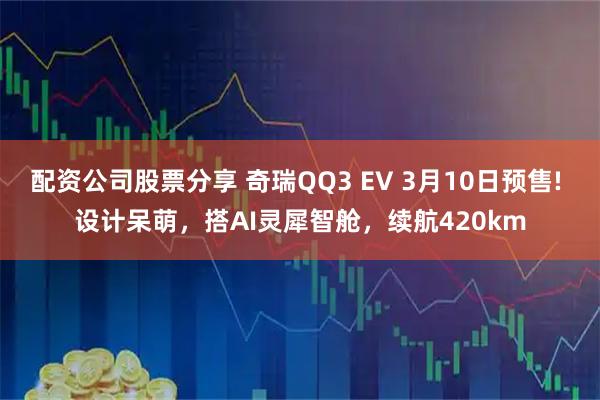 配资公司股票分享 奇瑞QQ3 EV 3月10日预售! 设计呆萌，搭AI灵犀智舱，续航420km