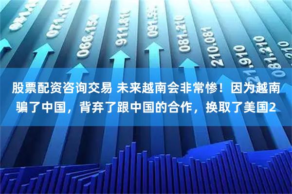 股票配资咨询交易 未来越南会非常惨！因为越南骗了中国，背弃了跟中国的合作，换取了美国2