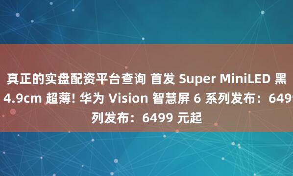 真正的实盘配资平台查询 首发 Super MiniLED 黑晶屏、4.9cm 超薄! 华为 Vision 智慧屏 6 系列发布:6499 元起