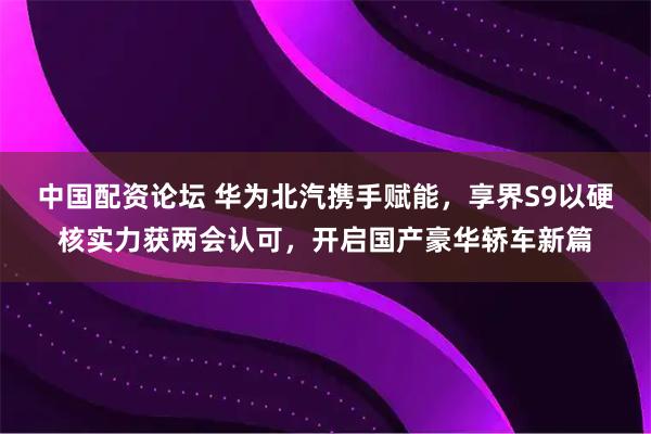 中国配资论坛 华为北汽携手赋能,享界S9以硬核实力获两会认可,开启国产豪华轿车新篇