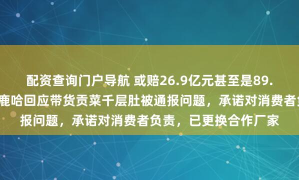 配资查询门户导航 或赔26.9亿元甚至是89.7亿元,千万粉丝网红鹿哈回应带货贡菜千层肚被通报问题,承诺对消费者负责,已更换合作厂家