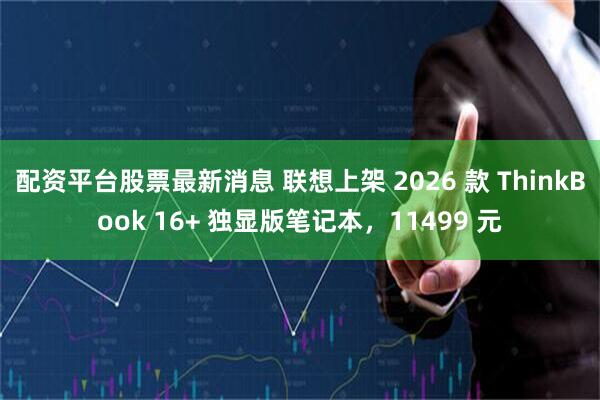 配资平台股票最新消息 联想上架 2026 款 ThinkBook 16+ 独显版笔记本，11499 元
