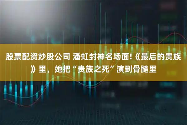 股票配资炒股公司 潘虹封神名场面!《最后的贵族》里，她把“贵族之死”演到骨髓里