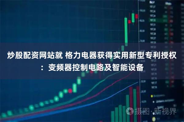 炒股配资网站就 格力电器获得实用新型专利授权:变频器控制电路及智能设备