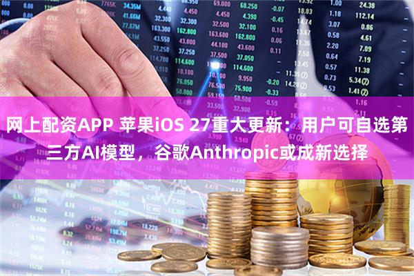 网上配资APP 苹果iOS 27重大更新：用户可自选第三方AI模型，谷歌Anthropic或成新选择