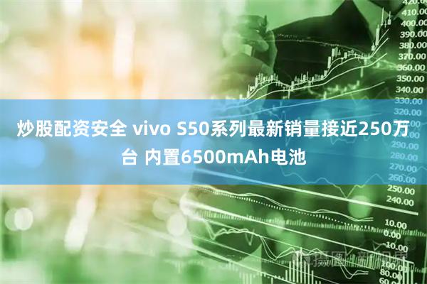 炒股配资安全 vivo S50系列最新销量接近250万台 内置6500mAh电池