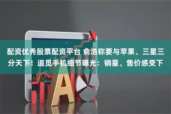 配资优秀股票配资平台 俞浩称要与苹果、三星三分天下！追觅手机细节曝光：销量、售价感受下