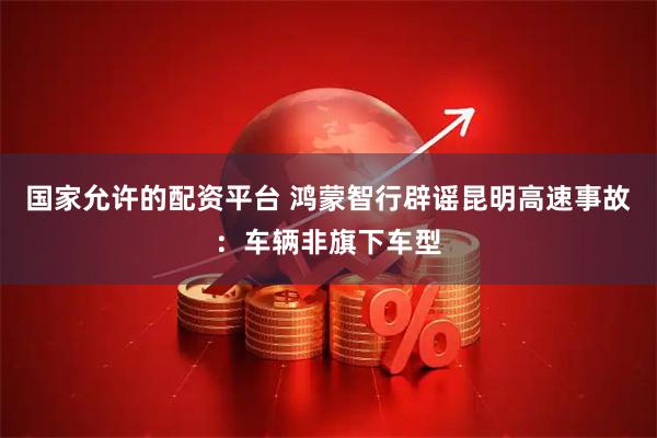 国家允许的配资平台 鸿蒙智行辟谣昆明高速事故：车辆非旗下车型