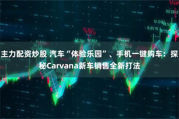 主力配资炒股 汽车“体验乐园”、手机一键购车：探秘Carvana新车销售全新打法