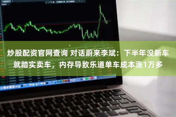 炒股配资官网查询 对话蔚来李斌：下半年没新车就踏实卖车，内存导致乐道单车成本涨1万多