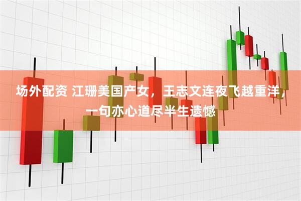 场外配资 江珊美国产女，王志文连夜飞越重洋，一句亦心道尽半生遗憾