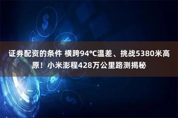 证券配资的条件 横跨94℃温差、挑战5380米高原！小米澎程428万公里路测揭秘